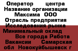 Оператор Call-центра › Название организации ­ Максима, ООО › Отрасль предприятия ­ Исследования рынка › Минимальный оклад ­ 14 000 - Все города Работа » Вакансии   . Самарская обл.,Новокуйбышевск г.